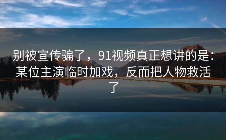 别被宣传骗了，91视频真正想讲的是：某位主演临时加戏，反而把人物救活了