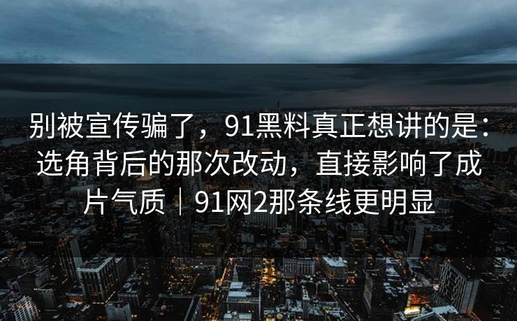 别被宣传骗了，91黑料真正想讲的是：选角背后的那次改动，直接影响了成片气质｜91网2那条线更明显