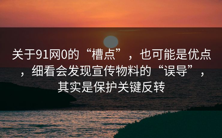 关于91网0的“槽点”，也可能是优点，细看会发现宣传物料的“误导”，其实是保护关键反转