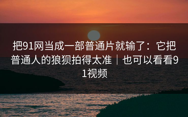 把91网当成一部普通片就输了：它把普通人的狼狈拍得太准｜也可以看看91视频