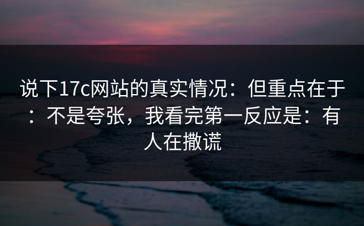 说下17c网站的真实情况：但重点在于：不是夸张，我看完第一反应是：有人在撒谎