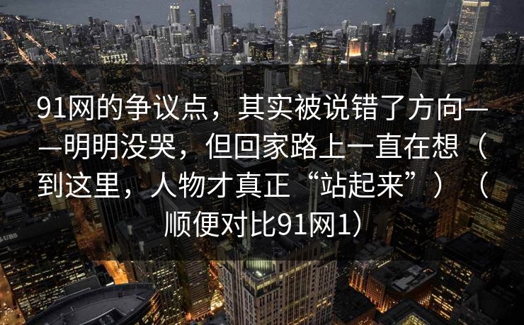 91网的争议点，其实被说错了方向——明明没哭，但回家路上一直在想（到这里，人物才真正“站起来”）（顺便对比91网1）