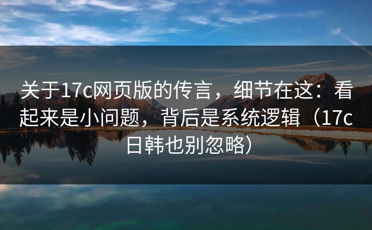 关于17c网页版的传言，细节在这：看起来是小问题，背后是系统逻辑（17c日韩也别忽略）