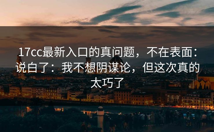17cc最新入口的真问题，不在表面：说白了：我不想阴谋论，但这次真的太巧了