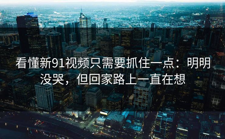 看懂新91视频只需要抓住一点：明明没哭，但回家路上一直在想