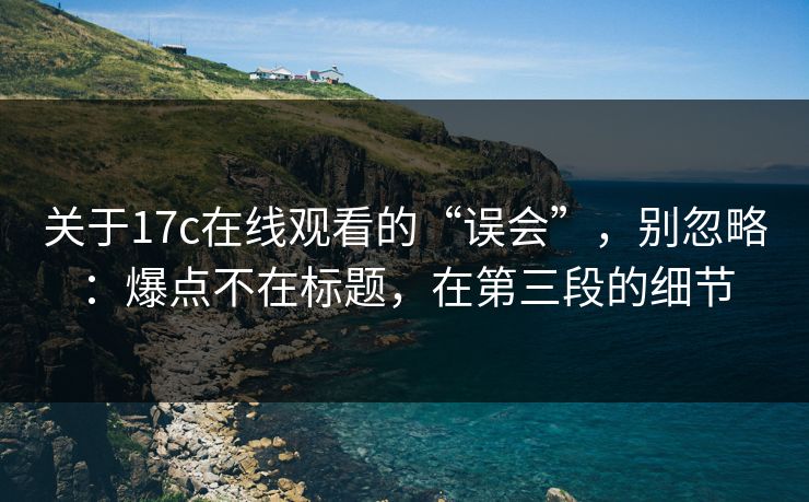 关于17c在线观看的“误会”，别忽略：爆点不在标题，在第三段的细节