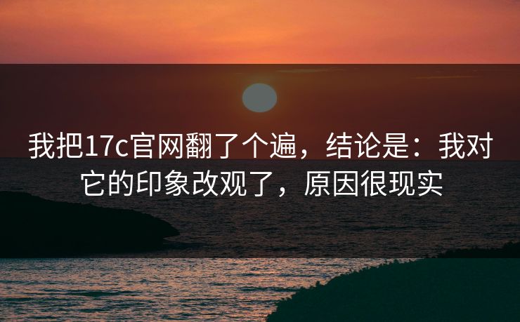 我把17c官网翻了个遍，结论是：我对它的印象改观了，原因很现实