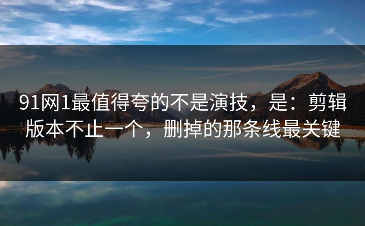 91网1最值得夸的不是演技，是：剪辑版本不止一个，删掉的那条线最关键