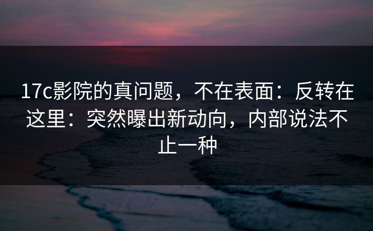 17c影院的真问题，不在表面：反转在这里：突然曝出新动向，内部说法不止一种