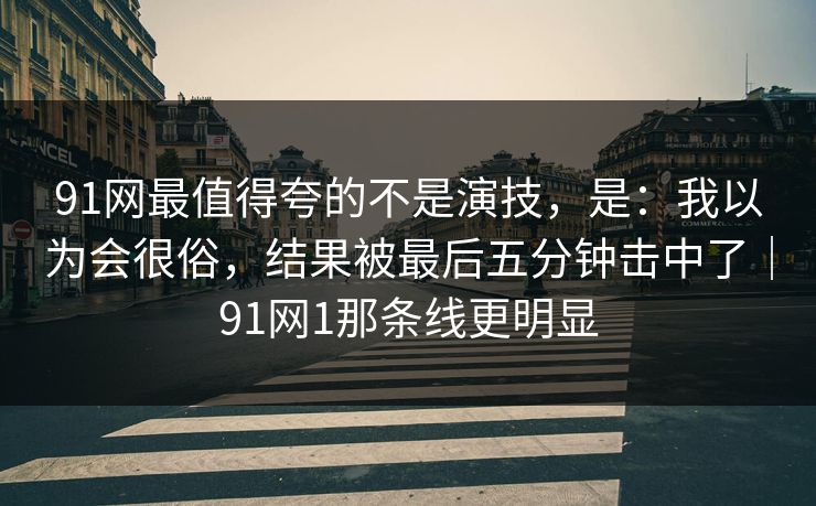 91网最值得夸的不是演技，是：我以为会很俗，结果被最后五分钟击中了｜91网1那条线更明显