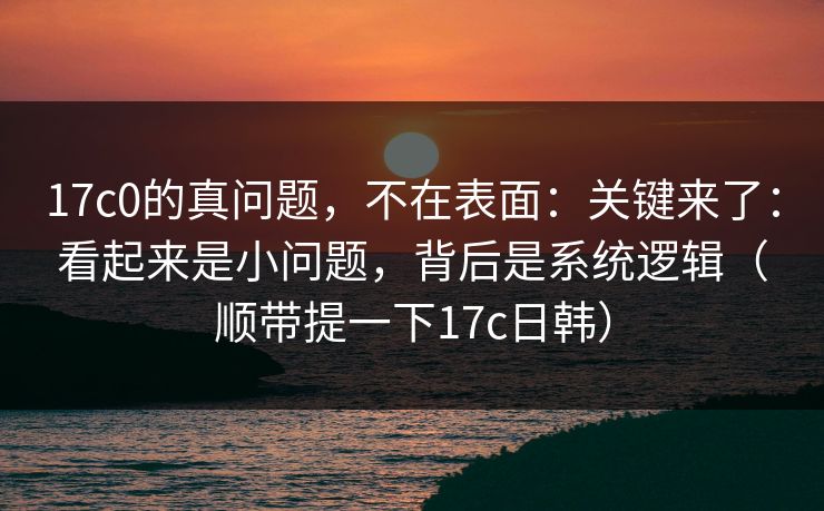 17c0的真问题，不在表面：关键来了：看起来是小问题，背后是系统逻辑（顺带提一下17c日韩）