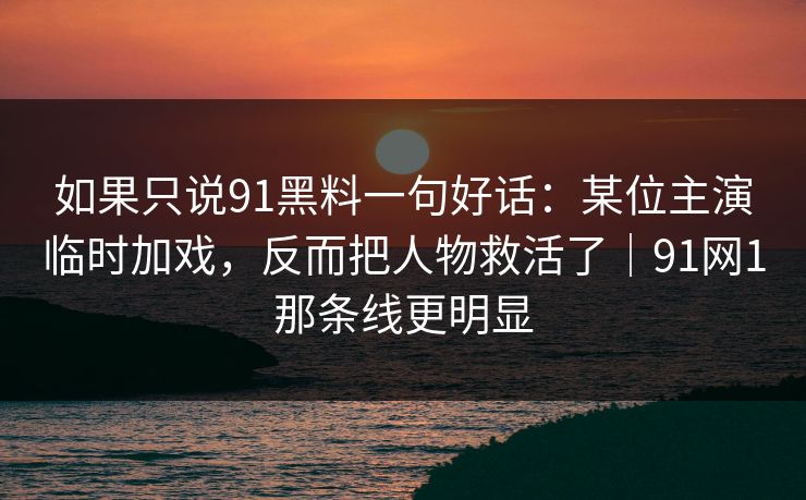 如果只说91黑料一句好话：某位主演临时加戏，反而把人物救活了｜91网1那条线更明显