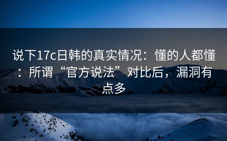 说下17c日韩的真实情况：懂的人都懂：所谓“官方说法”对比后，漏洞有点多