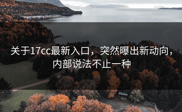 关于17cc最新入口，突然曝出新动向，内部说法不止一种