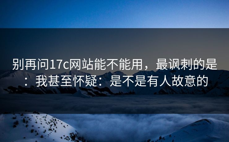 别再问17c网站能不能用，最讽刺的是：我甚至怀疑：是不是有人故意的