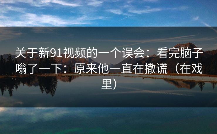 关于新91视频的一个误会：看完脑子嗡了一下：原来他一直在撒谎（在戏里）