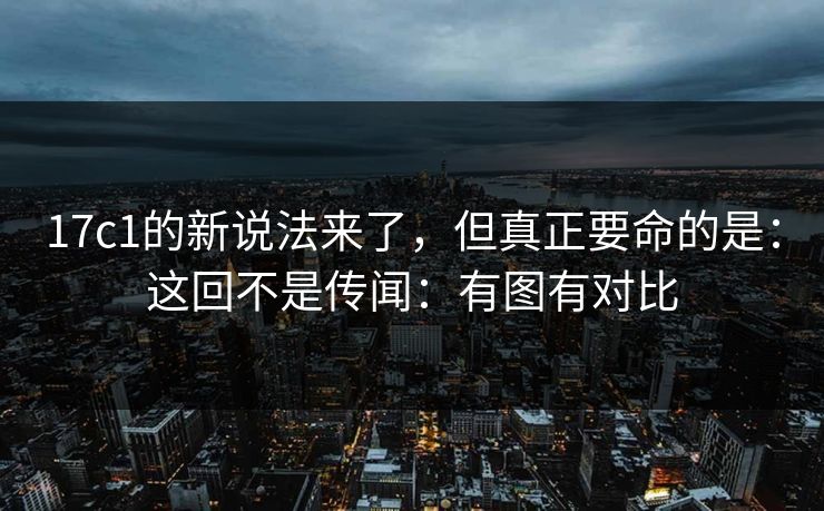 17c1的新说法来了，但真正要命的是：这回不是传闻：有图有对比