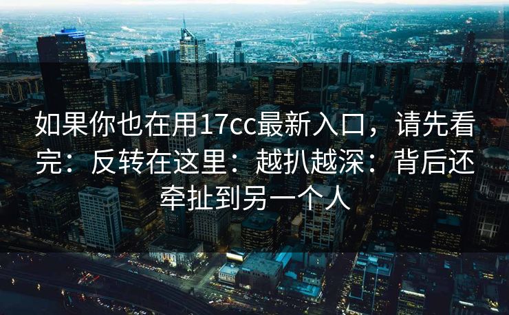 如果你也在用17cc最新入口，请先看完：反转在这里：越扒越深：背后还牵扯到另一个人
