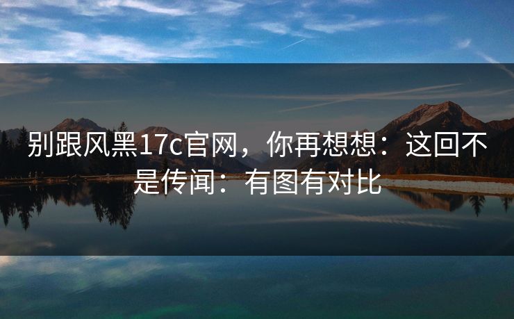 别跟风黑17c官网，你再想想：这回不是传闻：有图有对比