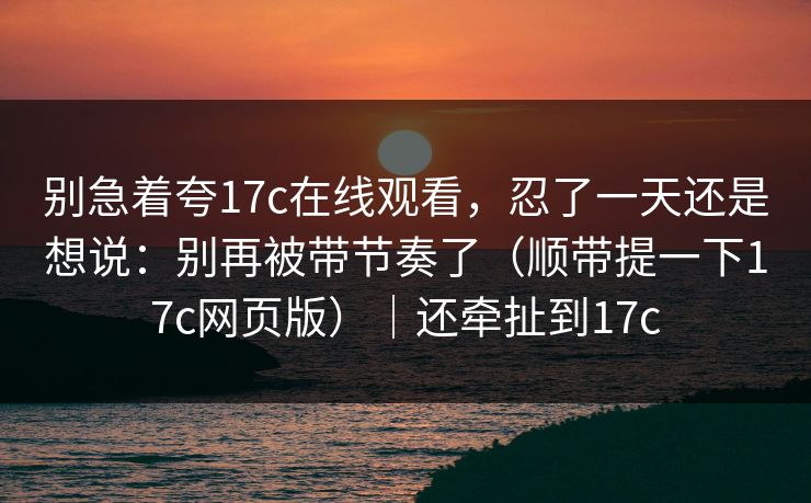 别急着夸17c在线观看，忍了一天还是想说：别再被带节奏了（顺带提一下17c网页版）｜还牵扯到17c