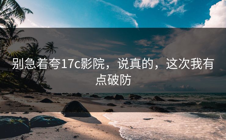 别急着夸17c影院,说真的,这次我有点破防 别急着夸17c影院,说真的,这次我有点破防