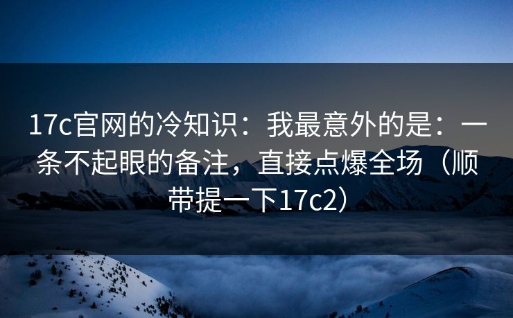 17c官网的冷知识：我最意外的是：一条不起眼的备注，直接点爆全场（顺带提一下17c2）