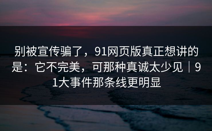 别被宣传骗了，91网页版真正想讲的是：它不完美，可那种真诚太少见｜91大事件那条线更明显