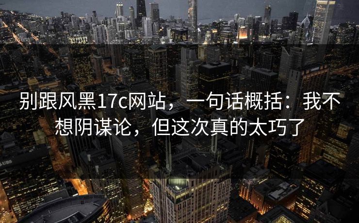 别跟风黑17c网站，一句话概括：我不想阴谋论，但这次真的太巧了