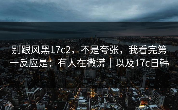 别跟风黑17c2，不是夸张，我看完第一反应是：有人在撒谎｜以及17c日韩