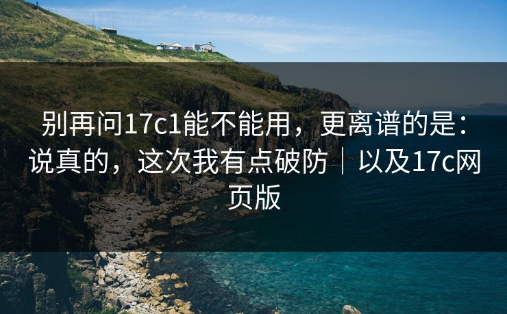 别再问17c1能不能用，更离谱的是：说真的，这次我有点破防｜以及17c网页版