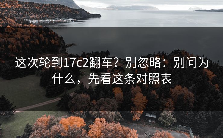 这次轮到17c2翻车？别忽略：别问为什么，先看这条对照表