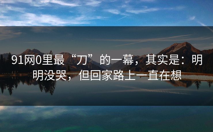 91网0里最“刀”的一幕，其实是：明明没哭，但回家路上一直在想