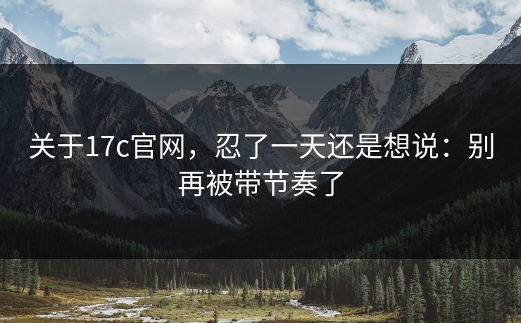 关于17c官网，忍了一天还是想说：别再被带节奏了