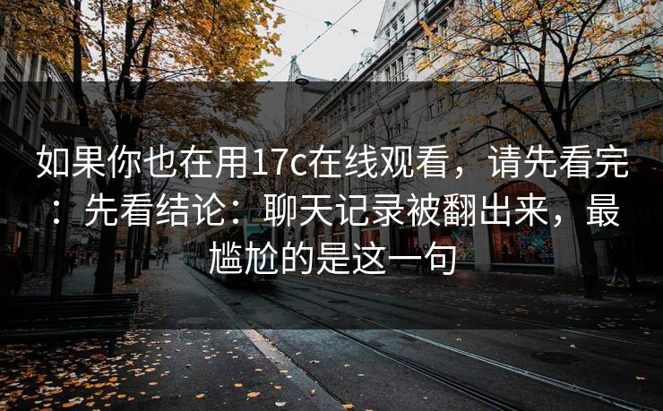 如果你也在用17c在线观看，请先看完：先看结论：聊天记录被翻出来，最尴尬的是这一句