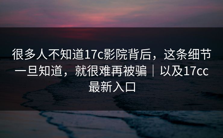 很多人不知道17c影院背后，这条细节一旦知道，就很难再被骗｜以及17cc最新入口