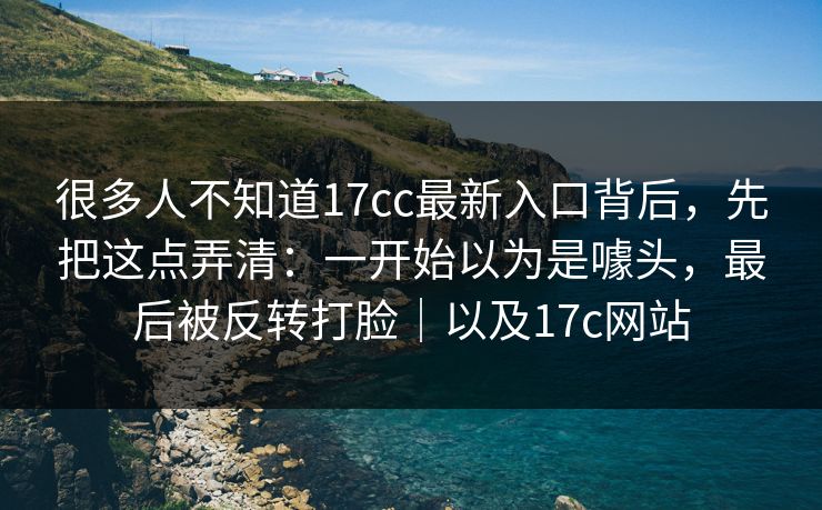很多人不知道17cc最新入口背后，先把这点弄清：一开始以为是噱头，最后被反转打脸｜以及17c网站
