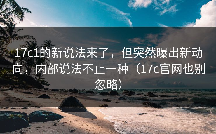 17c1的新说法来了，但突然曝出新动向，内部说法不止一种（17c官网也别忽略）