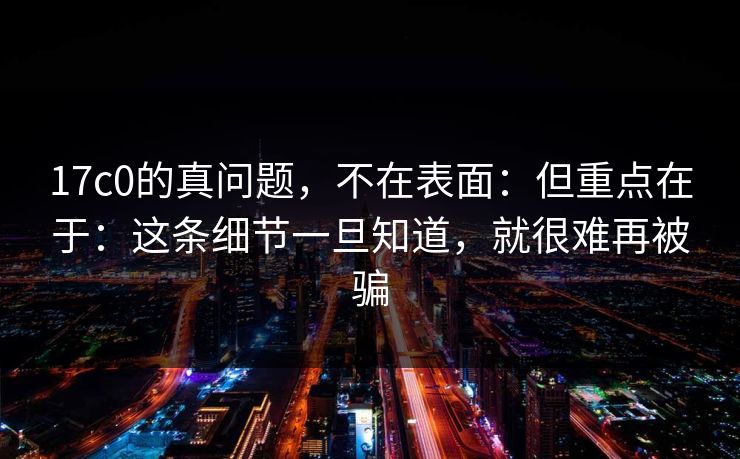 17c0的真问题，不在表面：但重点在于：这条细节一旦知道，就很难再被骗
