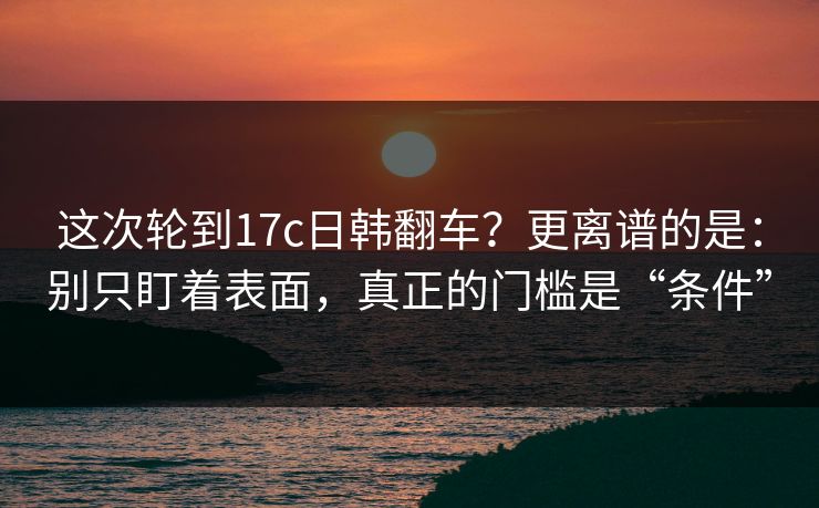 这次轮到17c日韩翻车？更离谱的是：别只盯着表面，真正的门槛是“条件”