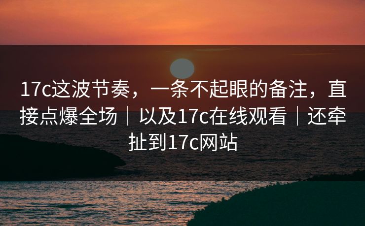 17c这波节奏，一条不起眼的备注，直接点爆全场｜以及17c在线观看｜还牵扯到17c网站