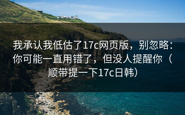 我承认我低估了17c网页版，别忽略：你可能一直用错了，但没人提醒你（顺带提一下17c日韩）