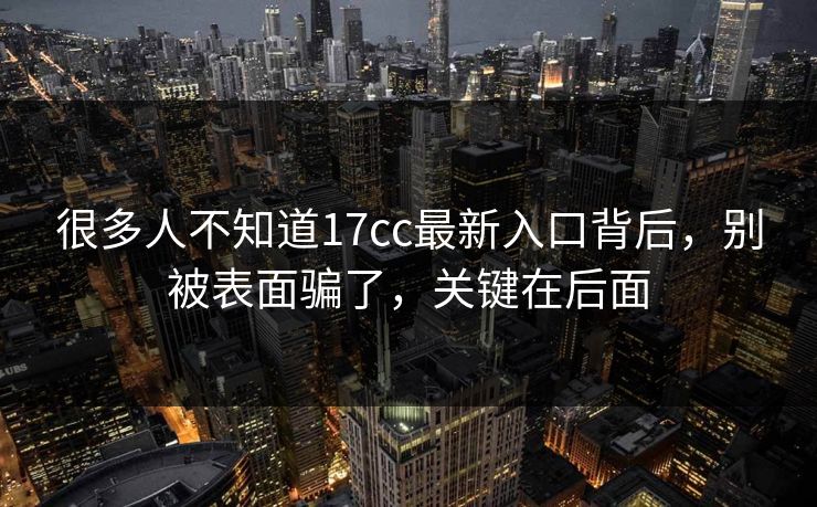 很多人不知道17cc最新入口背后，别被表面骗了，关键在后面