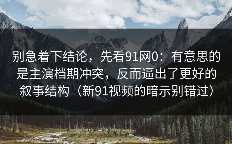 别急着下结论，先看91网0：有意思的是主演档期冲突，反而逼出了更好的叙事结构（新91视频的暗示别错过）