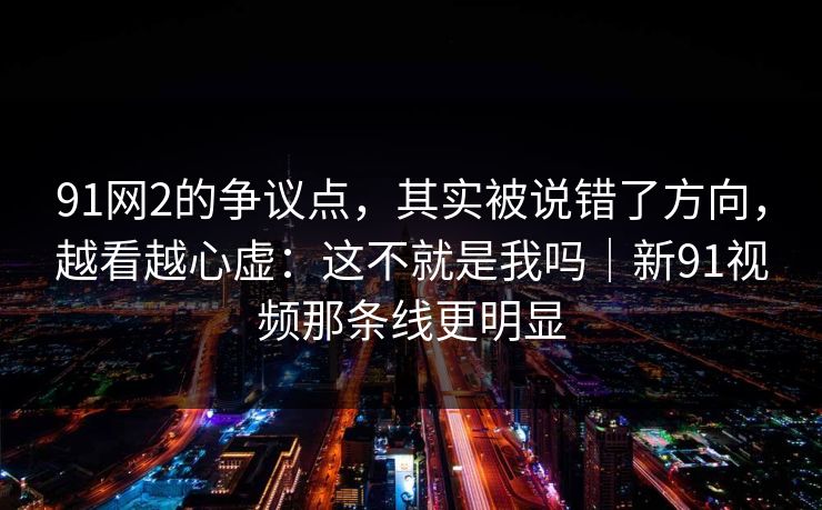 91网2的争议点，其实被说错了方向，越看越心虚：这不就是我吗｜新91视频那条线更明显