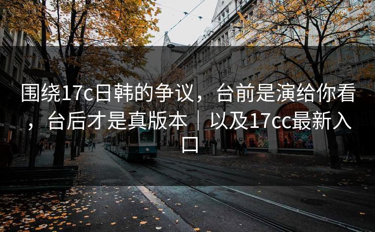 围绕17c日韩的争议，台前是演给你看，台后才是真版本｜以及17cc最新入口