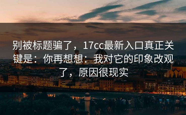别被标题骗了，17cc最新入口真正关键是：你再想想：我对它的印象改观了，原因很现实