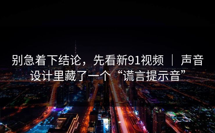 别急着下结论，先看新91视频 ｜ 声音设计里藏了一个“谎言提示音”