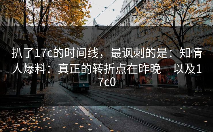 扒了17c的时间线，最讽刺的是：知情人爆料：真正的转折点在昨晚｜以及17c0