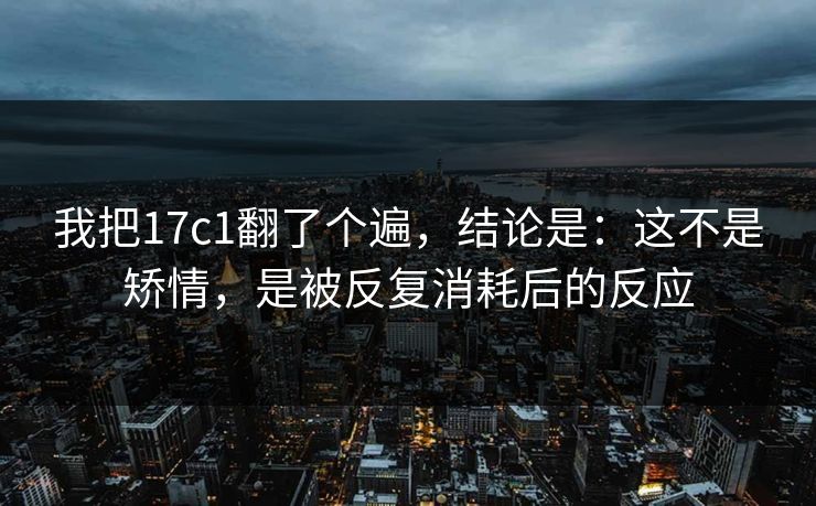 我把17c1翻了个遍，结论是：这不是矫情，是被反复消耗后的反应