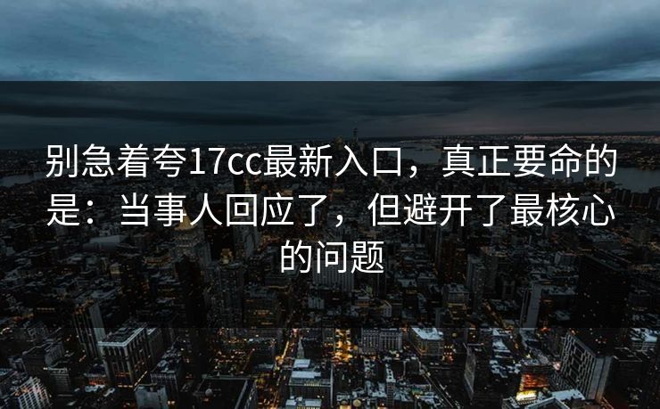 别急着夸17cc最新入口，真正要命的是：当事人回应了，但避开了最核心的问题